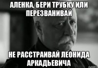 Аленка, бери трубку или перезванивай Не расстраивай Леонида Аркадьевича