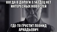 когда в дороги 3.14здец нет интересных новостей где-то грустит леонид аркадьевич