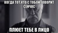 когда тот,кто с тобой говорит сейчас плюет тебе в лицо