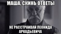 маша, скинь ответы не расстраивай леонида аркадьевича