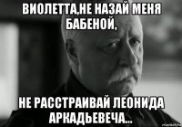 виолетта,не назай меня бабеной, не расстраивай леонида аркадьевеча...