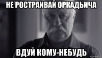 не ростраивай оркадьича вдуй кому-небудь