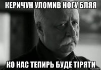 керичун уломив ногу бляя ко нас тепирь буде тіряти