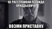 не расстраивай леонида аркадьевича возми приставку