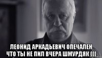  леонид аркадьевич опечален что ты не пил вчера шмурдяк (((