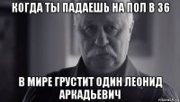 когда ты падаешь на пол в 36 в мире грустит один леонид аркадьевич