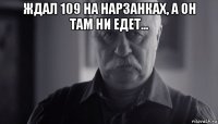 ждал 109 на нарзанках, а он там ни едет... 