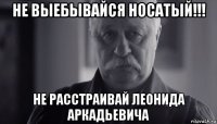 не выебывайся носатый!!! не расстраивай леонида аркадьевича