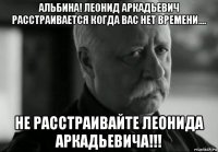 альбина! леонид аркадьевич расстраивается когда вас нет времени.... не расстраивайте леонида аркадьевича!!!