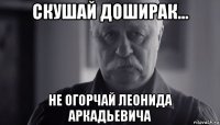 скушай доширак... не огорчай леонида аркадьевича