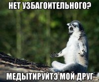 нет узбагоительного? медытируйтэ мой друг