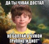 да ты чувак достал не болтай о чужой группке"идиот"