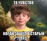 то чувство когда зашёл в старый птз