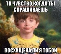 то чувство,когда ты спрашиваешь восхищена ли я тобой