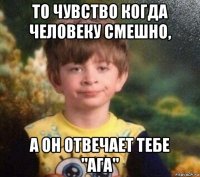 то чувство когда человеку смешно, а он отвечает тебе "ага"