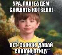 ура, пап! будем слушать котзена! нет, сынок. давай "синюю птицу"