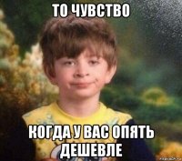 то чувство когда у вас опять дешевле