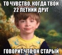 то чувство, когда твой 22 летний друг говорит что он старый