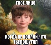 твоё лицо когда не поняли, что ты пошутил