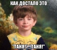 как достало это "таня!", "таня!"