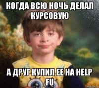 когда всю ночь делал курсовую а друг купил ее на help fu