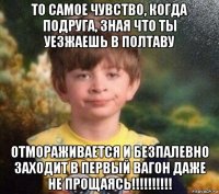 то самое чувство, когда подруга, зная что ты уезжаешь в полтаву отмораживается и безпалевно заходит в первый вагон даже не прощаясь!!!!!!!!!!