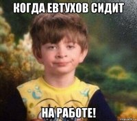 когда евтухов сидит на работе!