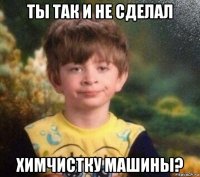 ты так и не сделал химчистку машины?