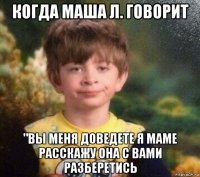 когда маша л. говорит "вы меня доведете я маме расскажу она с вами разберетись