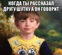 когда ты рассказал другу шутку а он говорит и?