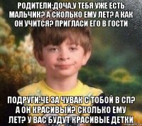 родители:доча,у тебя уже есть мальчик? а сколько ему лет? а как он учится? пригласи его в гости подруги:че за чувак с тобой в сп? а он красивый? сколько ему лет? у вас будут красивые детки