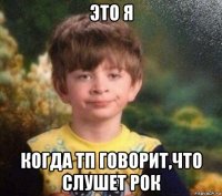 это я когда тп говорит,что слушет рок