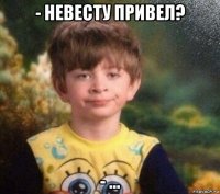 - невесту привел? - ...