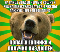 на улице увидел черную кошку и решил перестраховаться, трижды плюнув через левое плечо попал в гопника и получил пиздюлей