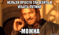 Нельзя просто так взять и уебать Путина -Можна