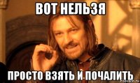 Вот нельзя Просто взять и почалить