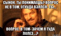 сынок, ты понимаешь? вопрос не в том, откуда взялся- ты... вопрос, в том- зачем я туда полез....?