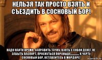 нельзя так просто взять и съездить в сосновый бор! надо найти время, заправить тачку, взять с собой денег, не забыть паспорт, проснуться пораньше.............. к черту сосновый бор, оставайтесь в мордоре!