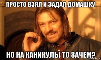 просто взял и задал домашку но на каникулы то зачем?