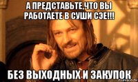 а представьте,что вы работаете в суши сэе!!! без выходных и закупок