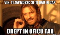 vin, ti zapizdesc si-ti dau in cap drept in oficu tau