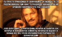 ты просто приходишь в свой кабинет и сидишь, чё-то подписаваешь там, каке-то раздаёшь указанья, ну на крайняк говоришь, что тебе сказали , а все дела в мире - строятся дома, которые не сыпятся, аэс, которые не взрываются, самолёты, которые не падают, и вообще всё, всё, что по случайности не разрушается - делаются сами