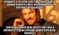 слушайте, ь, ну если у вас там такое сидит в охране и ничего у него, всё нормально получаетца и выходит , значит на самом деле нечего там у вас и охранять-то даже вообще, давно пора всех уволить!