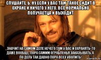 слушайте, ь, ну если у вас там такое сидит в охране и ничего у него, всё нормально получаетца и выходит , значит на самом деле нечего там у вас и охранять-то даже вообще, пора самим ограбленья заказывать, а по делу так давно пора всех уволить!