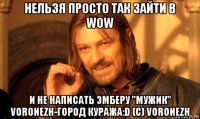 нельзя просто так зайти в wow и не написать эмберу "мужик" voronezh-город куража:d (c) voronezh