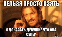 нельзя просто взять и доказать девушке что она супер