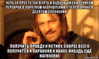 нельзя просто так взять и будучи шизофреником переврав в обратном направлении что переврано в десятом склонении получить правду и истину, скорее всего получится и паранойя и какое-нибудь ещё нагноение