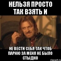 Нельзя просто так взять и не вести себя так чтоб парню за меня не было стыдно