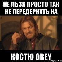 не льзя просто так не передернуть на костю grey