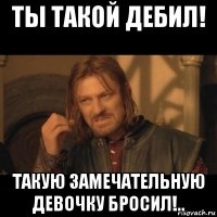 ты такой дебил! такую замечательную девочку бросил!..